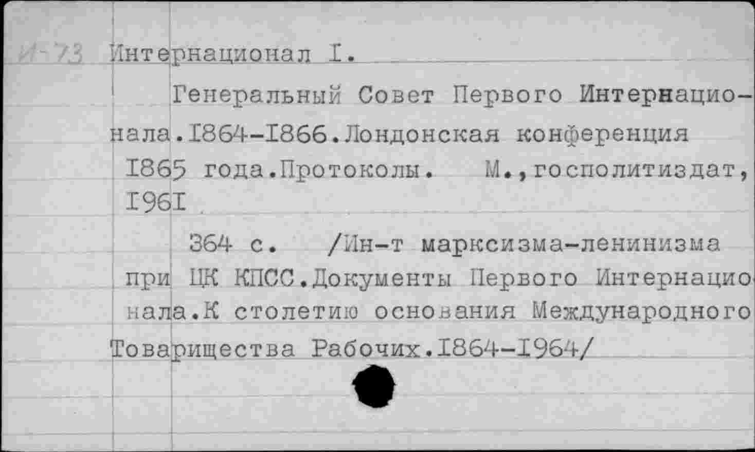 ﻿, Знтёрн ацио нал _ I.
Генеральный Совет Первого Интернационала .1864-1866.Лондонская конференция
1865 года.Протоколы.	М.,госполитиздат,
1961 .
364 с. /Ин-т марксизма-ленинизма при ЦК КПСС.Документы Первого Интернацио нала.К столетию основания Международного Товарищества Рабочих.1864-1964/